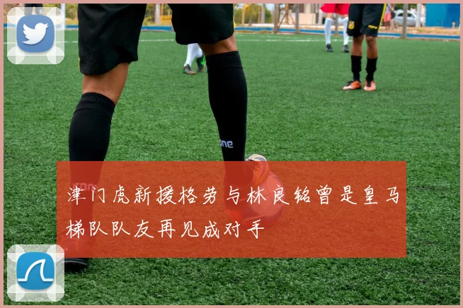 津门虎新援格劳与林良铭曾是皇马梯队队友再见成对手