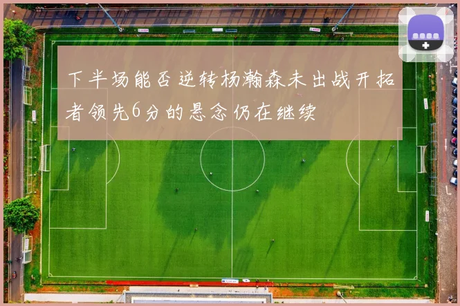 下半场能否逆转杨瀚森未出战开拓者领先6分的悬念仍在继续