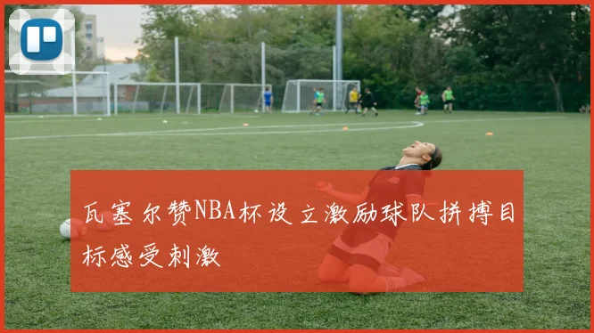 瓦塞尔赞NBA杯设立激励球队拼搏目标感受刺激