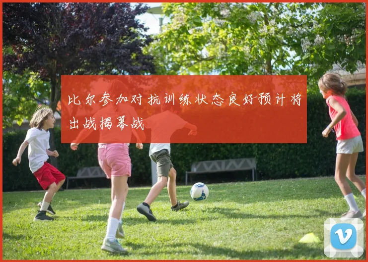 比尔参加对抗训练状态良好预计将出战揭幕战