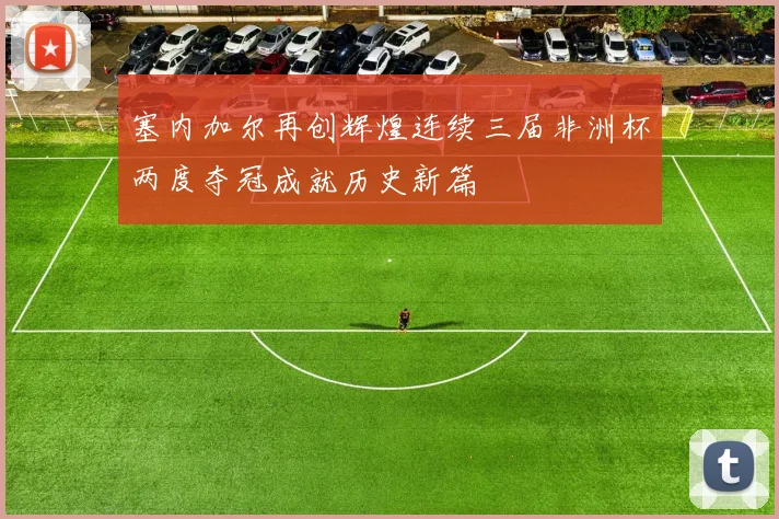 塞内加尔再创辉煌连续三届非洲杯两度夺冠成就历史新篇