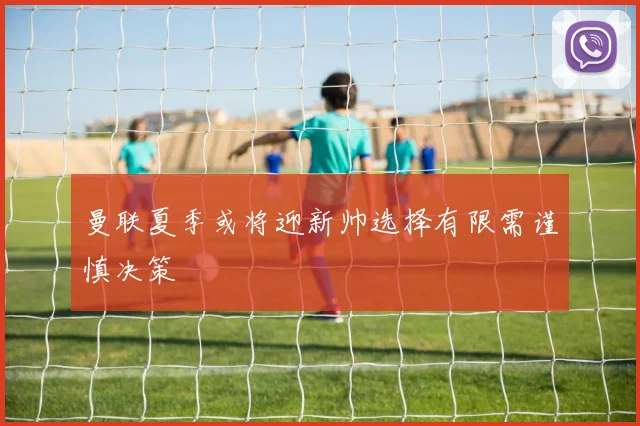 曼联夏季或将迎新帅选择有限需谨慎决策