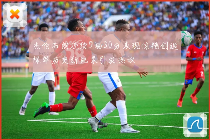 杰伦布朗连续9场30分表现惊艳创造绿军历史新纪录引发热议