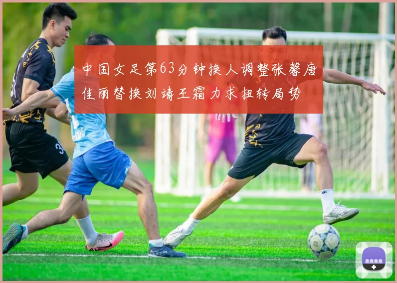 中国女足第63分钟换人调整张馨唐佳丽替换刘靖王霜力求扭转局势