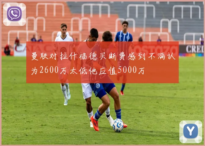 曼联对拉什福德买断费感到不满认为2600万太低他应值5000万