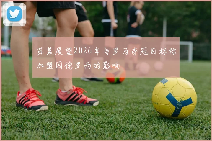 苏莱展望2026年与罗马夺冠目标称加盟因德罗西的影响