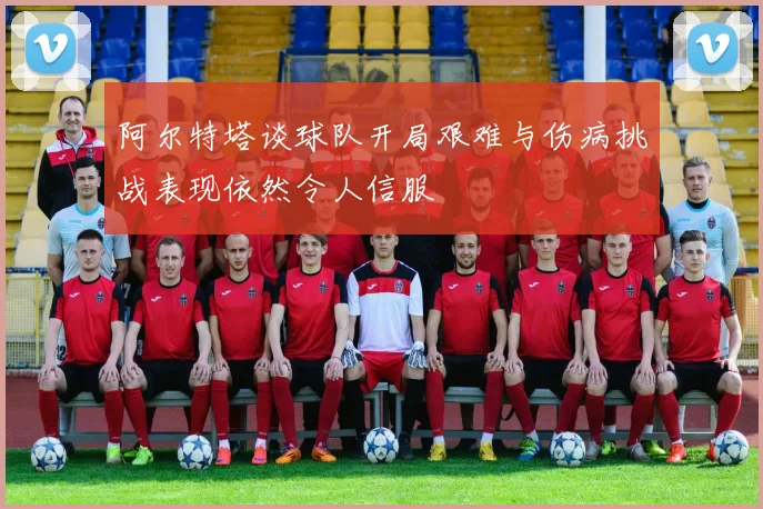 阿尔特塔谈球队开局艰难与伤病挑战表现依然令人信服