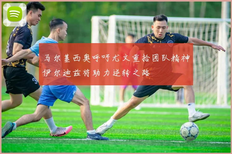 马尔基西奥呼吁尤文重拾团队精神伊尔迪兹将助力逆转之路