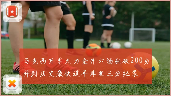 马克西开季火力全开六场狂砍200分并列历史最快追平库里三分纪录