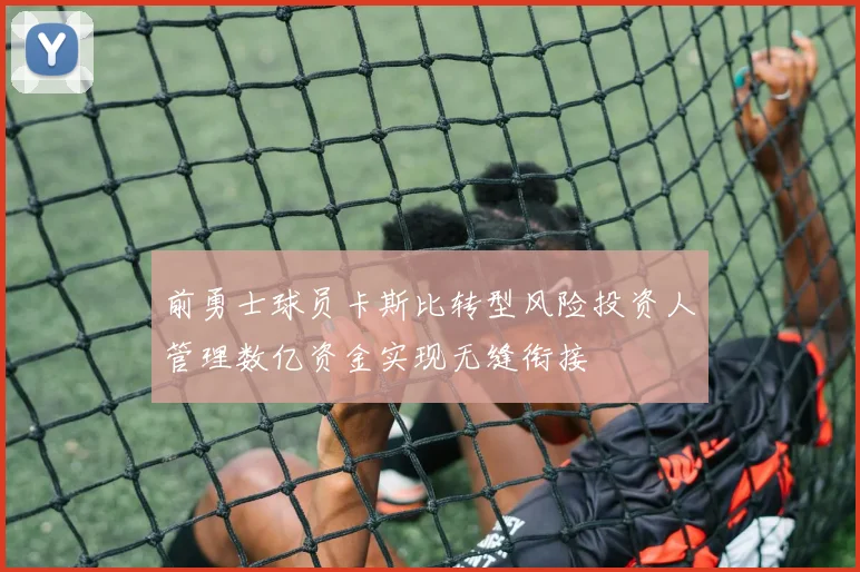 前勇士球员卡斯比转型风险投资人管理数亿资金实现无缝衔接