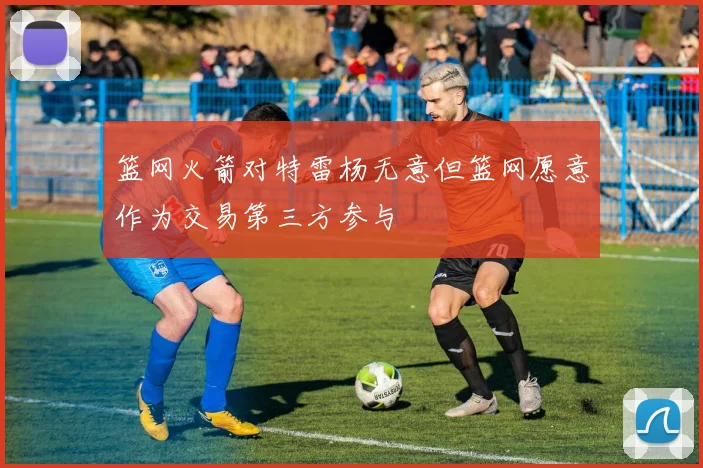 篮网火箭对特雷杨无意但篮网愿意作为交易第三方参与