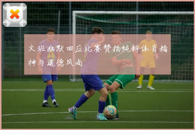 文班幽默回应比赛赞扬纯粹体育精神与道德风尚