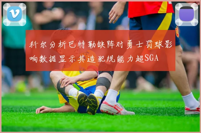 科尔分析巴特勒缺阵对勇士罚球影响数据显示其造犯规能力超SGA