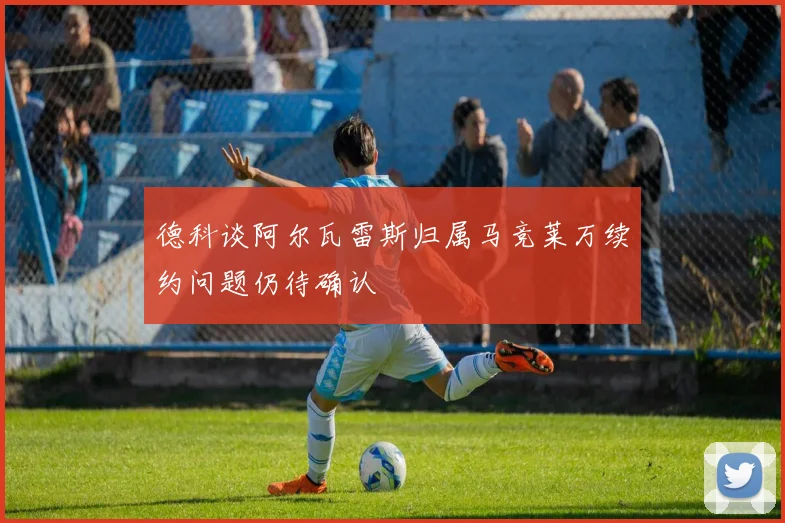 德科谈阿尔瓦雷斯归属马竞莱万续约问题仍待确认