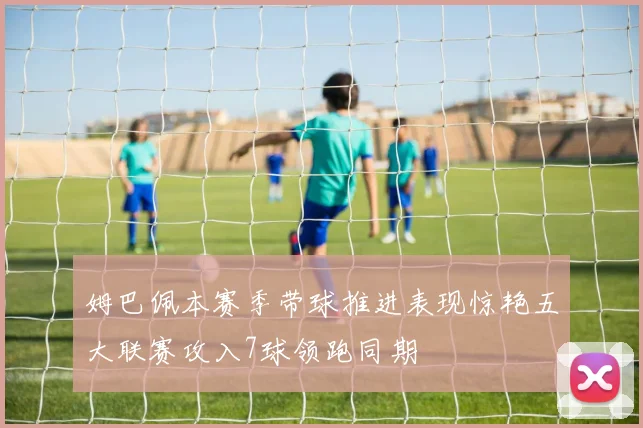 姆巴佩本赛季带球推进表现惊艳五大联赛攻入7球领跑同期
