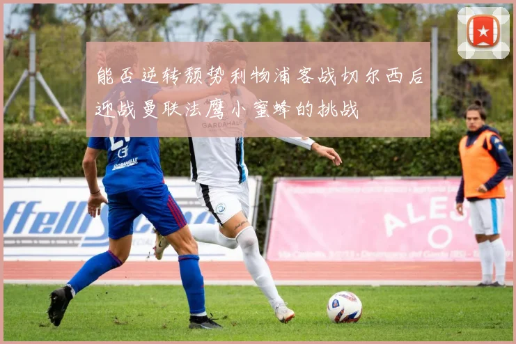 能否逆转颓势利物浦客战切尔西后迎战曼联法鹰小蜜蜂的挑战