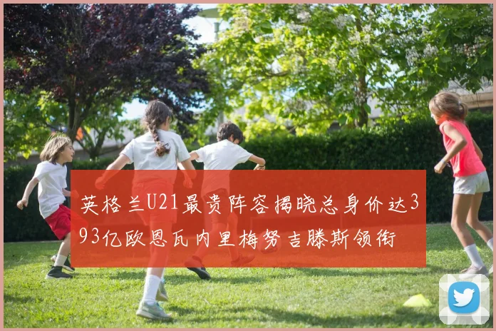 英格兰U21最贵阵容揭晓总身价达393亿欧恩瓦内里梅努吉滕斯领衔