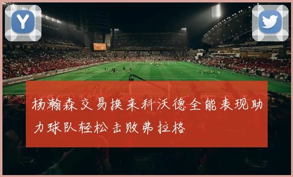 杨瀚森交易换来科沃德全能表现助力球队轻松击败弗拉格