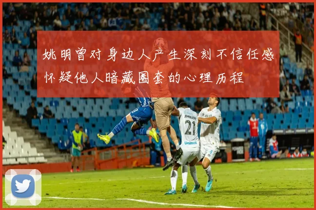 姚明曾对身边人产生深刻不信任感怀疑他人暗藏圈套的心理历程