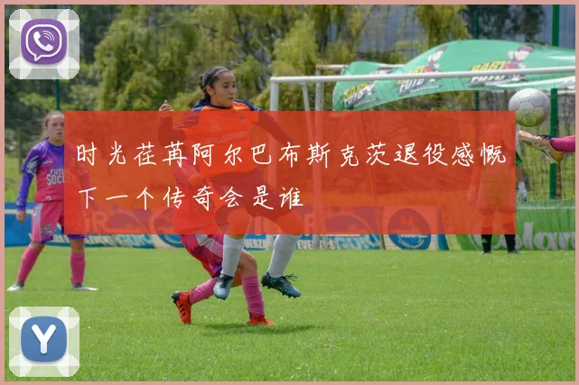 时光荏苒阿尔巴布斯克茨退役感慨下一个传奇会是谁