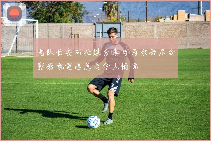 老队长安布社媒分享与马尔蒂尼合影感慨重逢总是令人愉悦