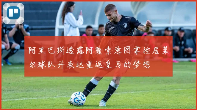 阿里巴斯透露阿隆索意图掌控居莱尔球队并表达重返皇马的梦想