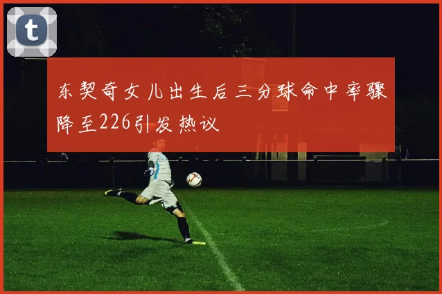 东契奇女儿出生后三分球命中率骤降至226引发热议