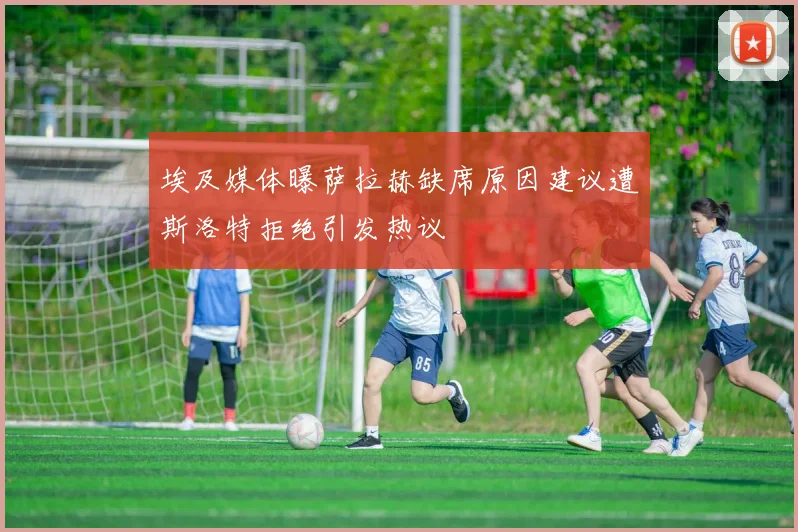 埃及媒体曝萨拉赫缺席原因建议遭斯洛特拒绝引发热议