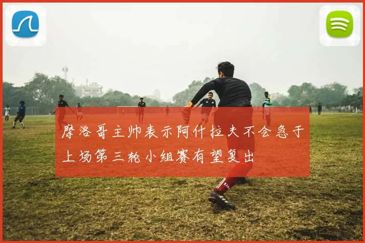 摩洛哥主帅表示阿什拉夫不会急于上场第三轮小组赛有望复出