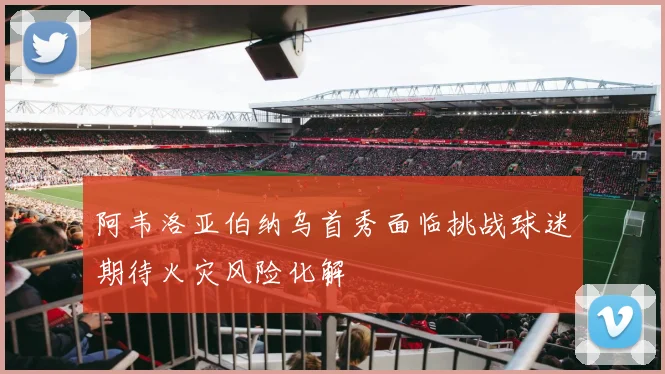 阿韦洛亚伯纳乌首秀面临挑战球迷期待火灾风险化解