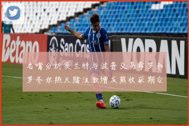 名嘴分析莫兰特与波普交易希罗和罗齐尔热火赌注激增灰熊收获期合同