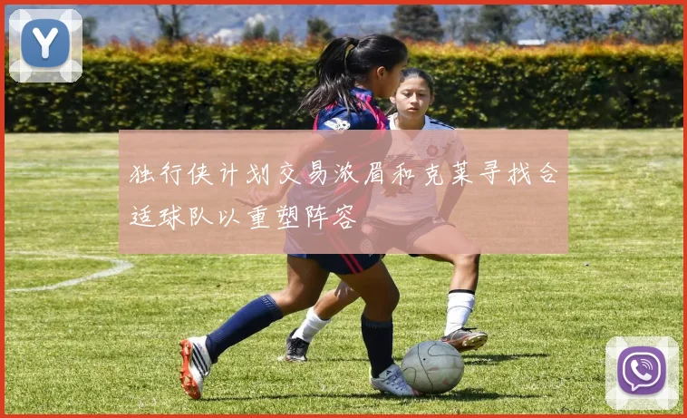 独行侠计划交易浓眉和克莱寻找合适球队以重塑阵容