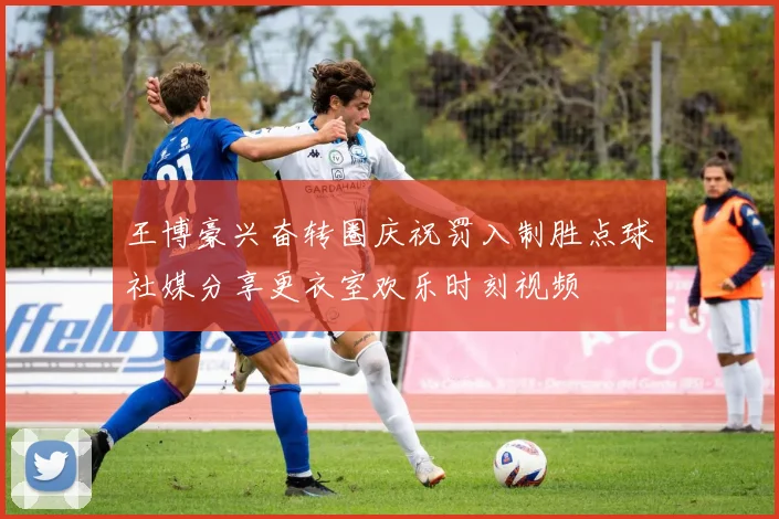 王博豪兴奋转圈庆祝罚入制胜点球社媒分享更衣室欢乐时刻视频