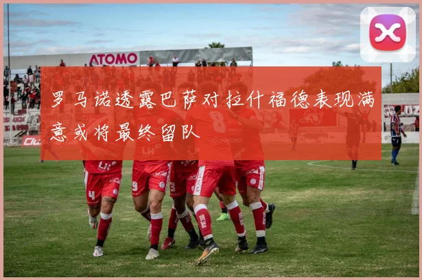 罗马诺透露巴萨对拉什福德表现满意或将最终留队